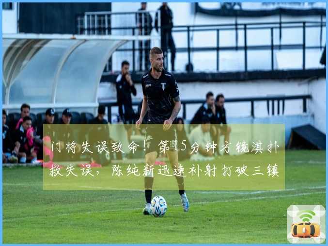 门将失误致命！第15分钟方镜淇扑救失误，陈纯新迅速补射打破三镇球门防线