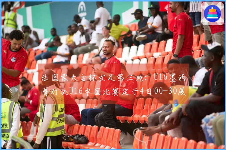 法国蒙太古杯女足第三轮：U16墨西哥对决U16中国比赛定于4日00-30展开