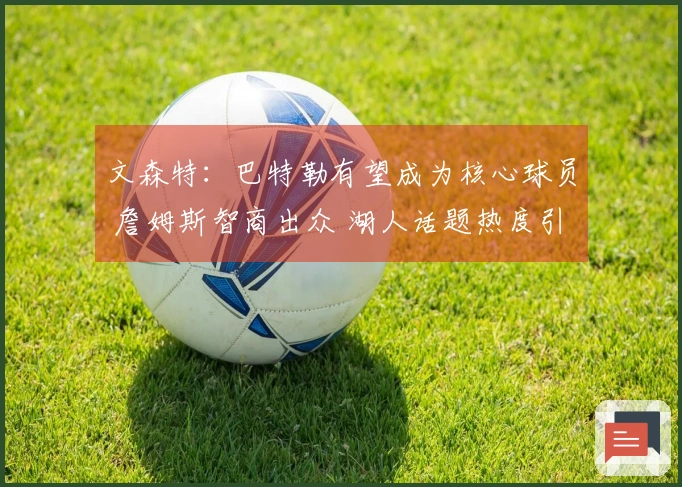 文森特：巴特勒有望成为核心球员 詹姆斯智商出众 湖人话题热度引发关注