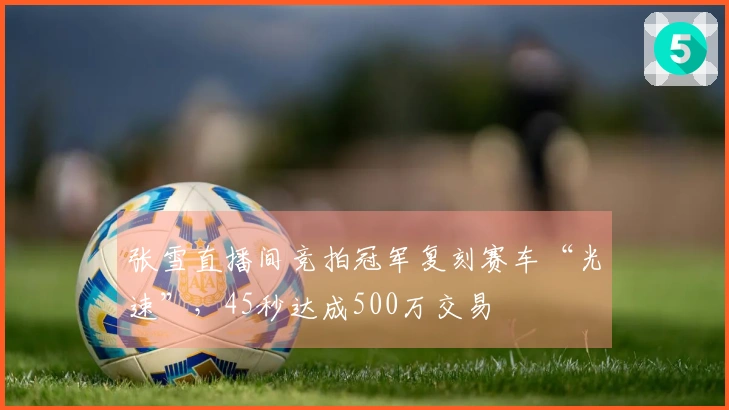 张雪直播间竞拍冠军复刻赛车“光速”，45秒达成500万交易