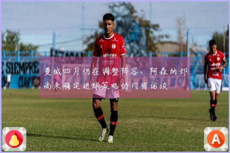 曼城四月仍在调整阵容，阿森纳却尚未确定进球策略的门将访谈