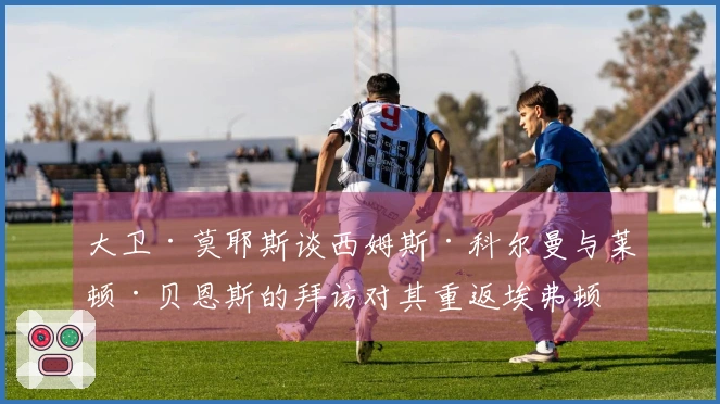 大卫·莫耶斯谈西姆斯·科尔曼与莱顿·贝恩斯的拜访对其重返埃弗顿的影响