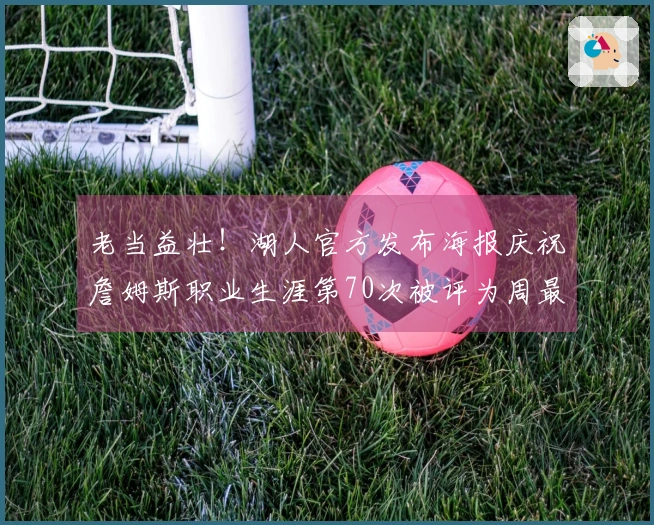 老当益壮！湖人官方发布海报庆祝詹姆斯职业生涯第70次被评为周最佳球员