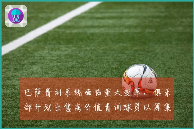 巴萨青训系统面临重大变革，俱乐部计划出售高价值青训球员以筹集资金