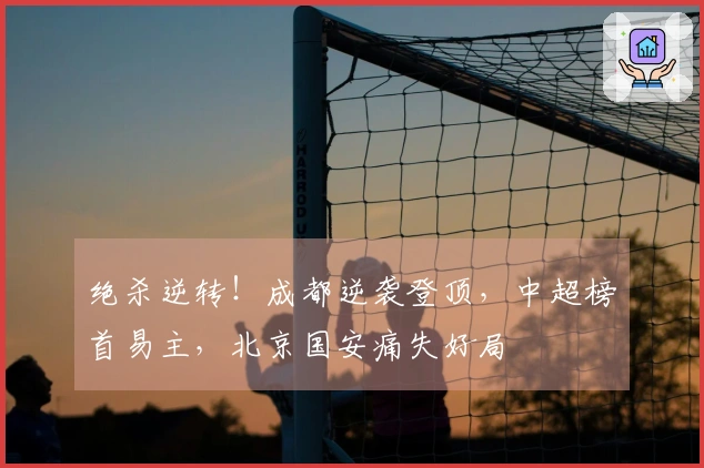 绝杀逆转！成都逆袭登顶，中超榜首易主，北京国安痛失好局