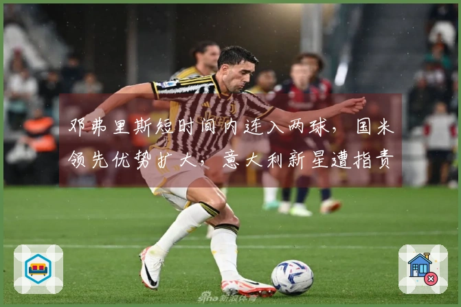 邓弗里斯短时间内连入两球，国米领先优势扩大，意大利新星遭指责为“无威胁”