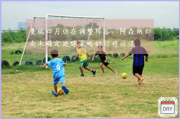 曼城四月仍在调整阵容，阿森纳却尚未确定进球策略的门将访谈