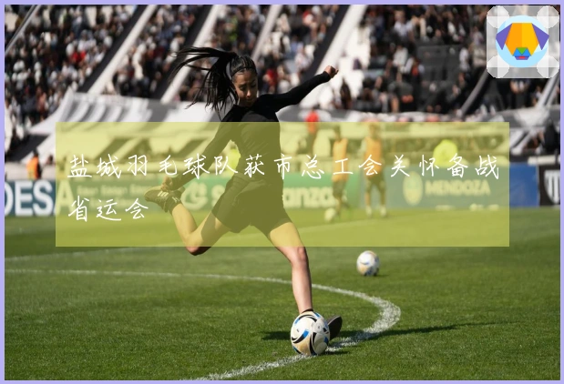 盐城羽毛球队获市总工会关怀备战省运会