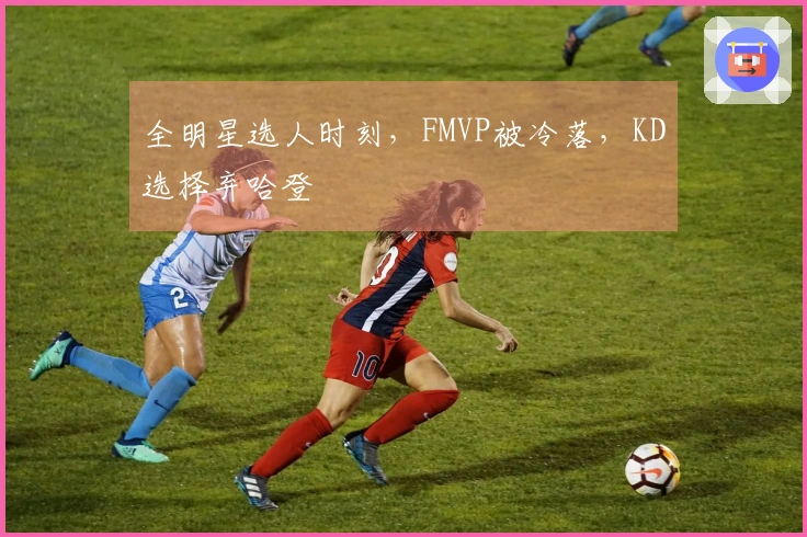 全明星选人时刻，FMVP被冷落，KD选择弃哈登