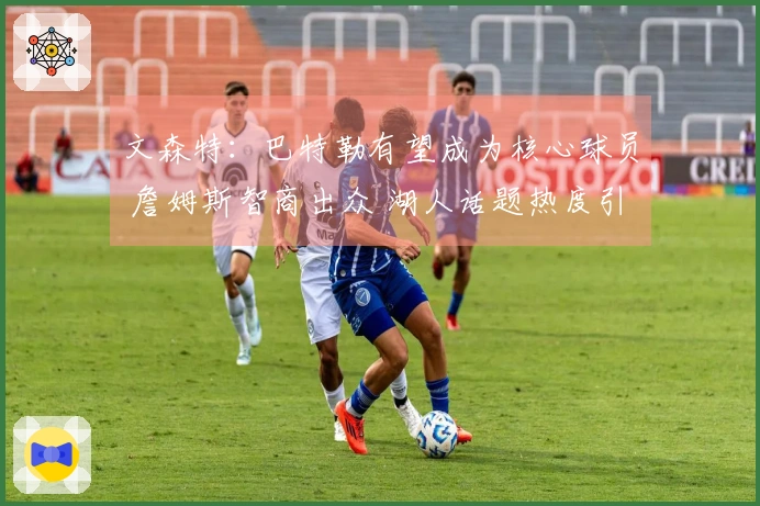 文森特：巴特勒有望成为核心球员 詹姆斯智商出众 湖人话题热度引发关注