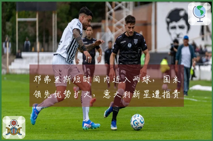 邓弗里斯短时间内连入两球，国米领先优势扩大，意大利新星遭指责为“无威胁”