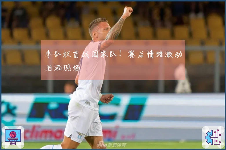 李弘权首战国家队！赛后情绪激动泪洒现场